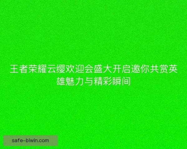 王者荣耀云缨欢迎会盛大开启邀你共赏英雄魅力与精彩瞬间