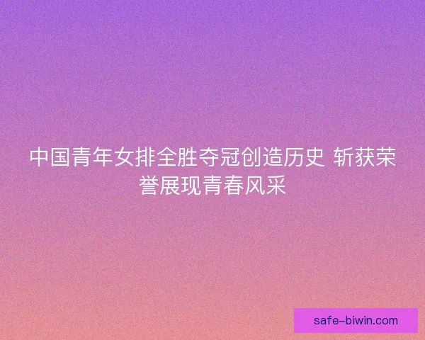 中国青年女排全胜夺冠创造历史 斩获荣誉展现青春风采