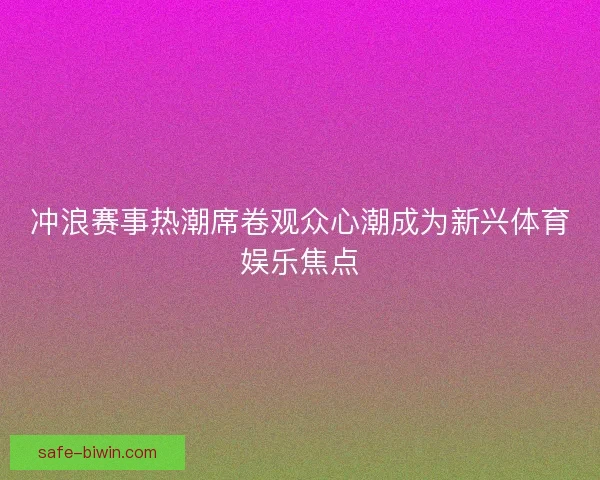 冲浪赛事热潮席卷观众心潮成为新兴体育娱乐焦点